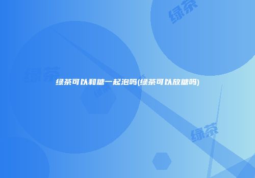 绿茶可以和糖一起泡吗(绿茶可以放糖吗)