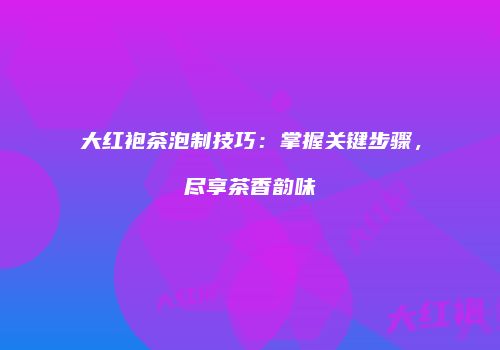 大红袍茶泡制技巧：掌握关键步骤，尽享茶香韵味