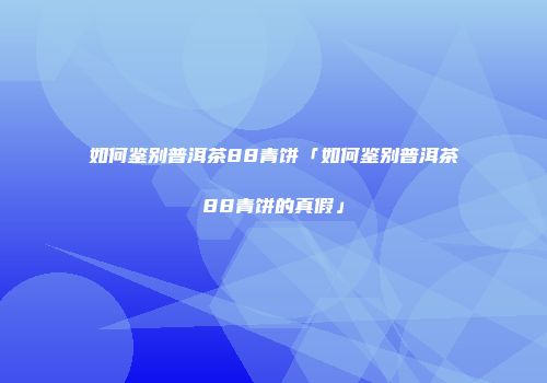 如何鉴别普洱茶88青饼「如何鉴别普洱茶88青饼的真假」