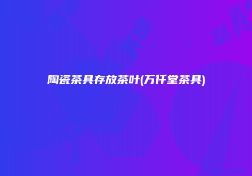 陶瓷茶具存放茶叶(万仟堂茶具)