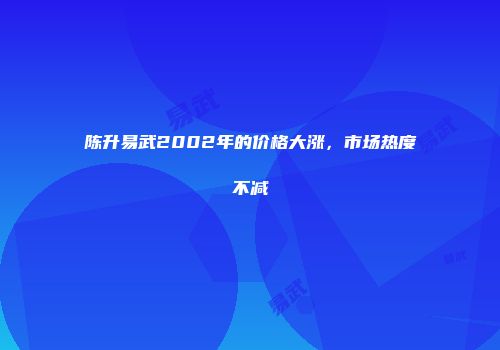 陈升易武2002年的价格大涨，市场热度不减