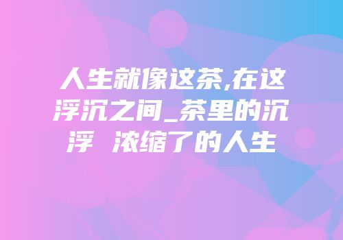 人生就像这茶,在这浮沉之间_茶里的沉浮 浓缩了的人生