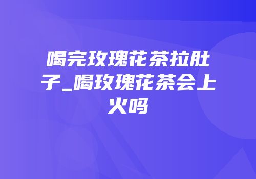喝完玫瑰花茶拉肚子_喝玫瑰花茶会上火吗
