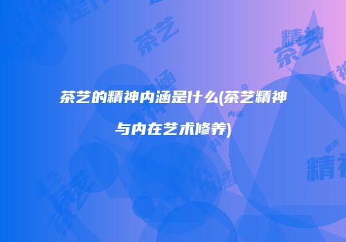 茶艺的精神内涵是什么(茶艺精神与内在艺术修养)