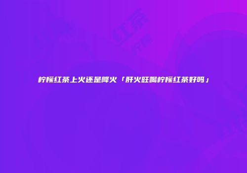 柠檬红茶上火还是降火「肝火旺喝柠檬红茶好吗」