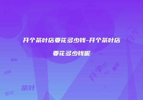 开个茶叶店要花多少钱-开个茶叶店要花多少钱呢
