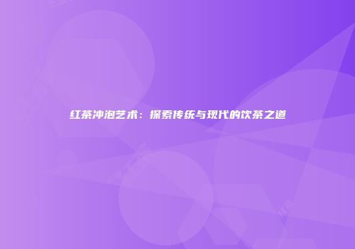 红茶冲泡艺术：探索传统与现代的饮茶之道