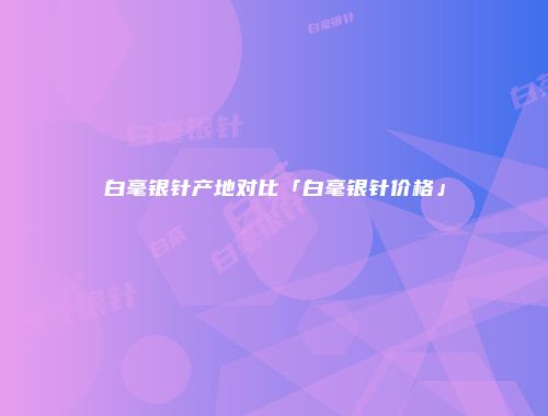 白毫银针产地对比「白毫银针价格」