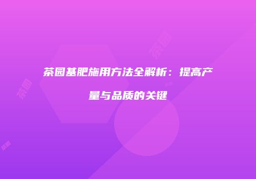茶园基肥施用方法全解析：提高产量与品质的关键