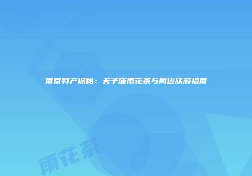 南京特产探秘：夫子庙雨花茶与周边旅游指南