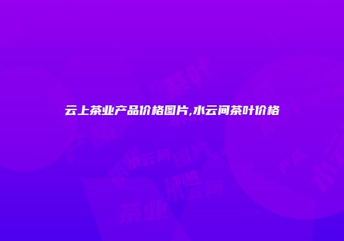 云上茶业产品价格图片,水云间茶叶价格