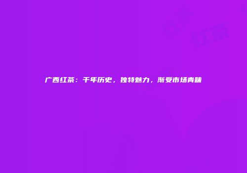 广西红茶：千年历史，独特魅力，渐受市场青睐