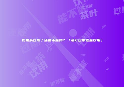 如果茶过期了还能不能喝？「茶叶过期还能饮用」