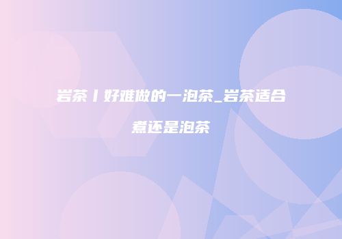 岩茶丨好难做的一泡茶_岩茶适合煮还是泡茶