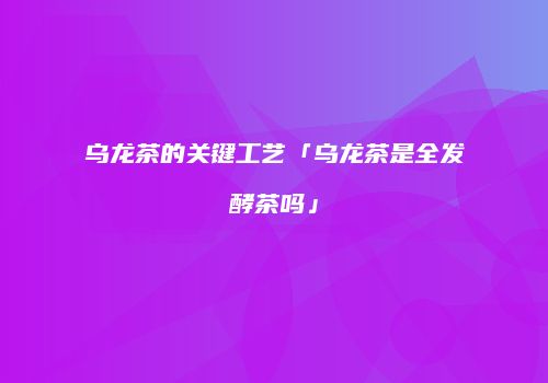 乌龙茶的关键工艺「乌龙茶是全发酵茶吗」