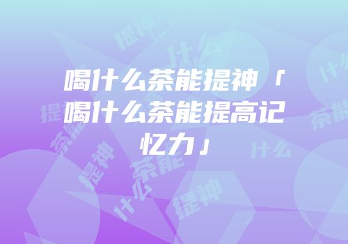 喝什么茶能提神「喝什么茶能提高记忆力」