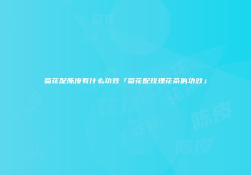 菊花配陈皮有什么功效「菊花配玫瑰花茶的功效」