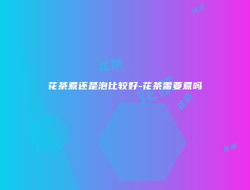 花茶煮还是泡比较好-花茶需要煮吗