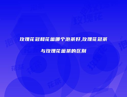 玫瑰花冠和花蕾哪个泡茶好,玫瑰花冠茶与玫瑰花蕾茶的区别