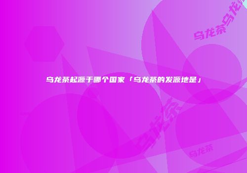 乌龙茶起源于哪个国家「乌龙茶的发源地是」