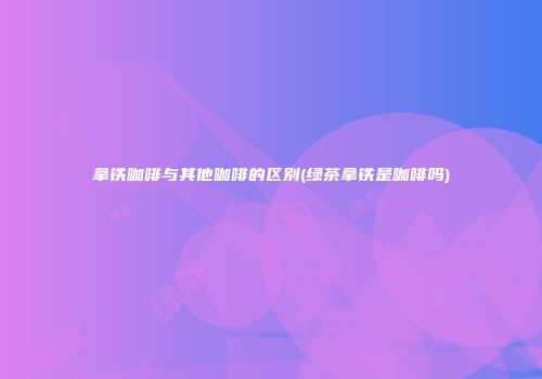 拿铁咖啡与其他咖啡的区别(绿茶拿铁是咖啡吗)
