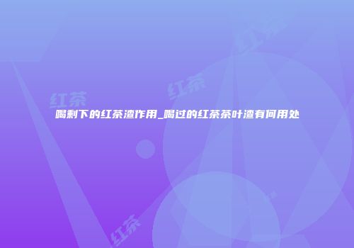 喝剩下的红茶渣作用_喝过的红茶茶叶渣有何用处