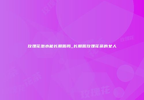 玫瑰花泡水能长期喝吗_长期喝玫瑰花茶的女人