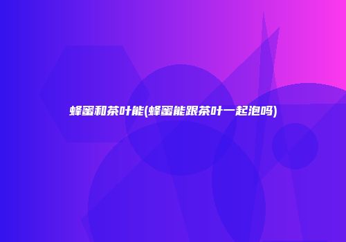 蜂蜜和茶叶能(蜂蜜能跟茶叶一起泡吗)
