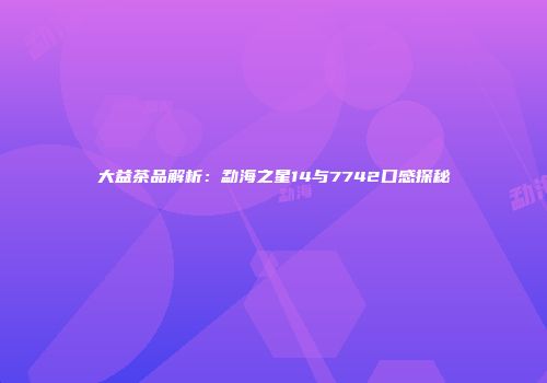 大益茶品解析：勐海之星14与7742口感探秘