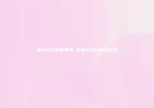 茉莉花茶最高等级_茉莉花茶分类及档次