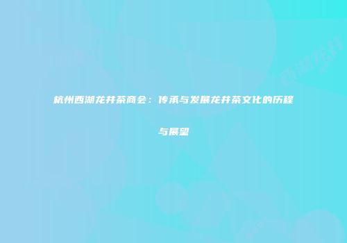 杭州西湖龙井茶商会：传承与发展龙井茶文化的历程与展望