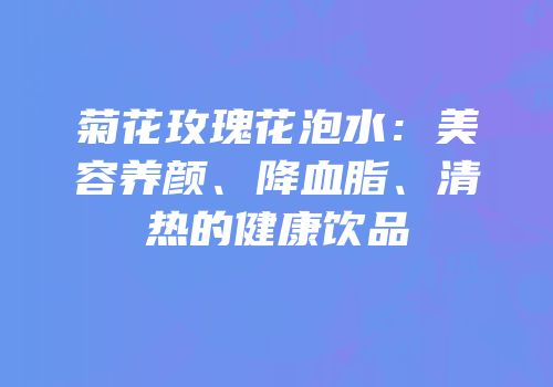 菊花玫瑰花泡水：美容养颜、降血脂、清热的健康饮品