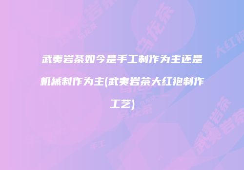 武夷岩茶如今是手工制作为主还是机械制作为主(武夷岩茶大红袍制作工艺)