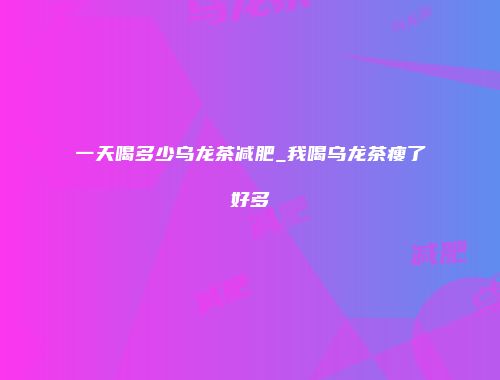 一天喝多少乌龙茶减肥_我喝乌龙茶瘦了好多