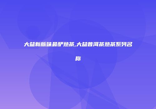 大益新版味最酽熟茶,大益普洱茶熟茶系列名称