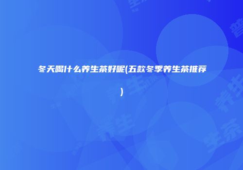 冬天喝什么养生茶好呢(五款冬季养生茶推荐)