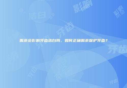 喝茶会影响牙齿洁白吗，如何正确喝茶保护牙齿？