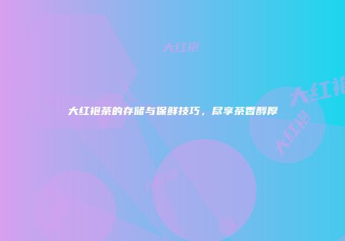 大红袍茶的存储与保鲜技巧，尽享茶香醇厚