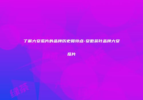 了解六安瓜片的品牌历史和特点-安徽茶叶品牌六安瓜片