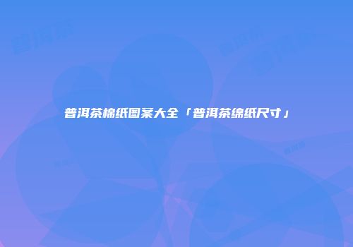 普洱茶棉纸图案大全「普洱茶绵纸尺寸」