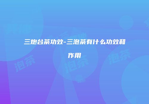 三炮台茶功效-三泡茶有什么功效和作用