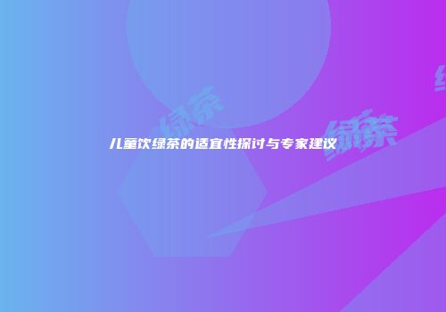 儿童饮绿茶的适宜性探讨与专家建议
