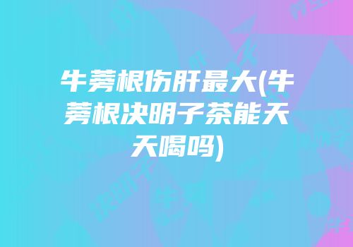 牛蒡根伤肝最大(牛蒡根决明子茶能天天喝吗)