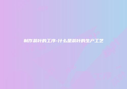 制作茶叶的工序-什么是茶叶的生产工艺