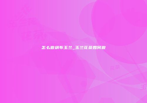 怎么做绢布玉兰_玉兰花茶如何做