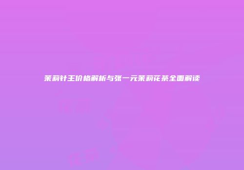 茉莉针王价格解析与张一元茉莉花茶全面解读