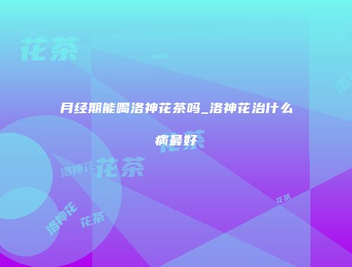 月经期能喝洛神花茶吗_洛神花治什么病最好