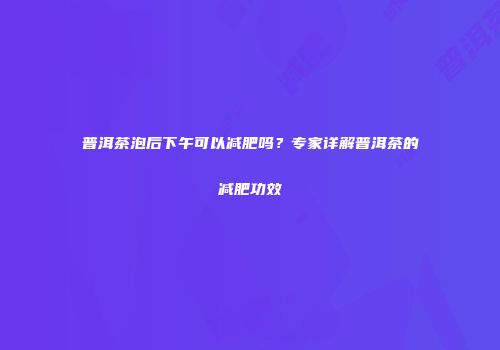 普洱茶泡后下午可以减肥吗？专家详解普洱茶的减肥功效