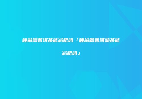 睡前喝普洱茶能减肥吗「睡前喝普洱熟茶能减肥吗」