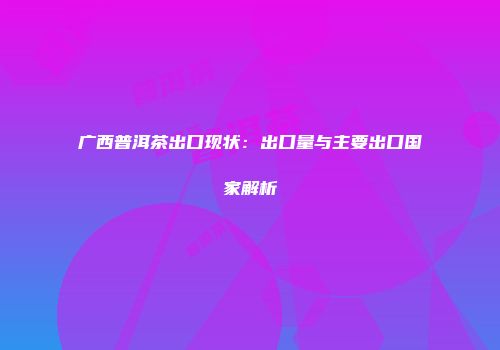 广西普洱茶出口现状：出口量与主要出口国家解析